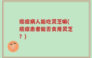 癌症病人能吃灵芝嘛(癌症患者能否食用灵芝？)