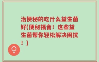 治便秘的吃什么益生菌好(便秘福音！这些益生菌帮你轻松解决困扰！)