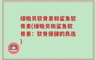 绿贻贝软骨素和鲨鱼软骨素(绿贻贝和鲨鱼软骨素：软骨保健的良选)