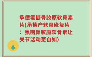 承德氨糖骨胶原软骨素片(承德产软骨修复片：氨糖骨胶原软骨素让关节活动更自如)