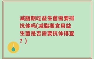 减脂期吃益生菌需要排抗体吗(减脂期食用益生菌是否需要抗体排查？)
