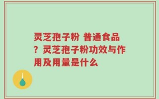 灵芝孢子粉 普通食品？灵芝孢子粉功效与作用及用量是什么