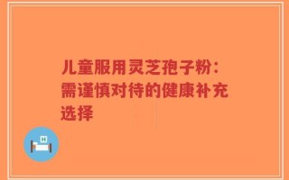 儿童服用灵芝孢子粉：需谨慎对待的健康补充选择