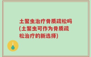 土鳖虫治疗骨质疏松吗(土鳖虫可作为骨质疏松治疗的新选择)