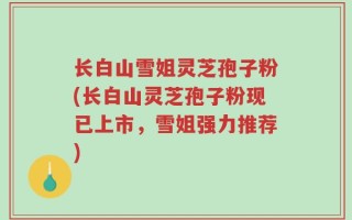长白山雪姐灵芝孢子粉(长白山灵芝孢子粉现已上市，雪姐强力推荐)
