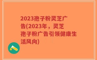 2023孢子粉灵芝广告(2023年，灵芝孢子粉广告引领健康生活风向)