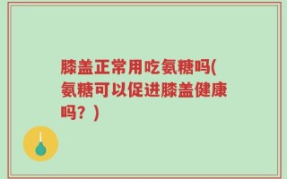 膝盖正常用吃氨糖吗(氨糖可以促进膝盖健康吗？)