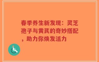 春季养生新发现：灵芝孢子与黄芪的奇妙搭配，助力你焕发活力