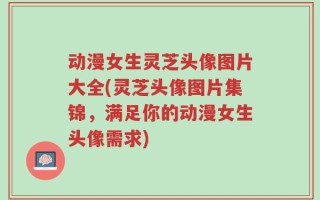 动漫女生灵芝头像图片大全(灵芝头像图片集锦，满足你的动漫女生头像需求)