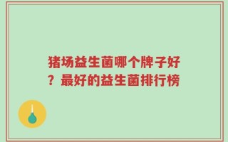 猪场益生菌哪个牌子好？最好的益生菌排行榜