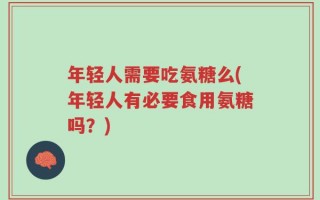 年轻人需要吃氨糖么(年轻人有必要食用氨糖吗？)
