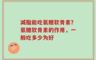 减脂能吃氨糖软骨素？氨糖软骨素的作用，一般吃多少为好