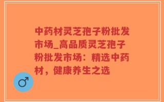 中药材灵芝孢子粉批发市场_高品质灵芝孢子粉批发市场：精选中药材，健康养生之选
