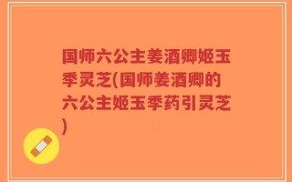 国师六公主姜酒卿姬玉季灵芝(国师姜酒卿的六公主姬玉季药引灵芝)
