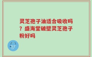 灵芝孢子油适合吸收吗？盛海堂破壁灵芝孢子粉好吗