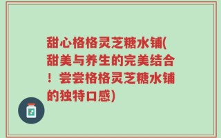 甜心格格灵芝糖水铺(甜美与养生的完美结合！尝尝格格灵芝糖水铺的独特口感)