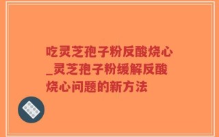 吃灵芝孢子粉反酸烧心_灵芝孢子粉缓解反酸烧心问题的新方法