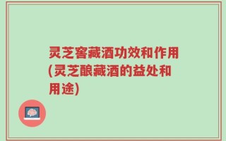 灵芝窖藏酒功效和作用(灵芝酿藏酒的益处和用途)
