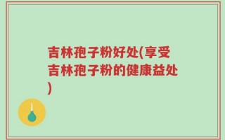 吉林孢子粉好处(享受吉林孢子粉的健康益处)