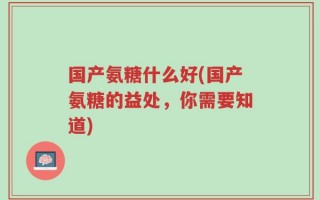 国产氨糖什么好(国产氨糖的益处，你需要知道)