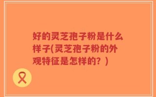 好的灵芝孢子粉是什么样子(灵芝孢子粉的外观特征是怎样的？)