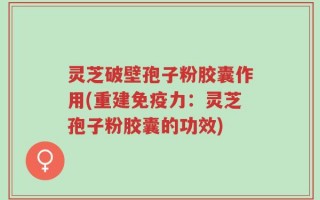 灵芝破壁孢子粉胶囊作用(重建免疫力：灵芝孢子粉胶囊的功效)