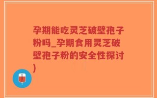 孕期能吃灵芝破壁孢子粉吗_孕期食用灵芝破壁孢子粉的安全性探讨)