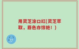 用灵芝涂口红(灵芝萃取，唇色亦惊艳！)