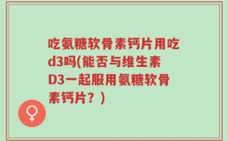 吃氨糖软骨素钙片用吃d3吗(能否与维生素D3一起服用氨糖软骨素钙片？)