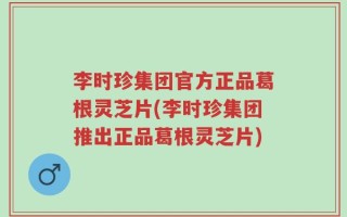 李时珍集团官方正品葛根灵芝片(李时珍集团推出正品葛根灵芝片)