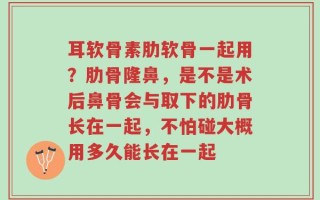 耳软骨素肋软骨一起用？肋骨隆鼻，是不是术后鼻骨会与取下的肋骨长在一起，不怕碰大概用多久能长在一起