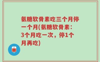 氨糖软骨素吃三个月停一个月(氨糖软骨素：3个月吃一次，停1个月再吃)
