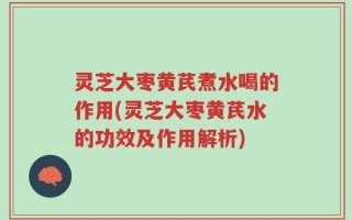 灵芝大枣黄芪煮水喝的作用(灵芝大枣黄芪水的功效及作用解析)