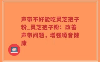 声带不好能吃灵芝孢子粉_灵芝孢子粉：改善声带问题，增强嗓音健康