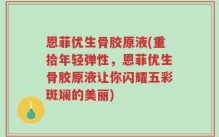 恩菲优生骨胶原液(重拾年轻弹性，恩菲优生骨胶原液让你闪耀五彩斑斓的美丽)