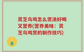 灵芝乌鸡怎么煲汤好喝又营养(营养美味：灵芝乌鸡煲的制作技巧)