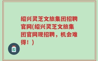 绍兴灵芝文旅集团招聘官网(绍兴灵芝文旅集团官网现招聘，机会难得！)