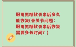 服用氨糖软骨素后多久能恢复(骨关节问题：服用氨糖软骨素后恢复需要多长时间？)