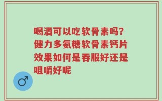 喝酒可以吃软骨素吗？健力多氨糖软骨素钙片效果如何是吞服好还是咀嚼好呢