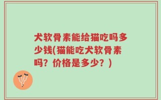 犬软骨素能给猫吃吗多少钱(猫能吃犬软骨素吗？价格是多少？)