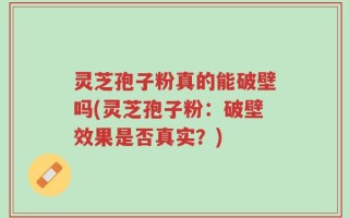 灵芝孢子粉真的能破壁吗(灵芝孢子粉：破壁效果是否真实？)