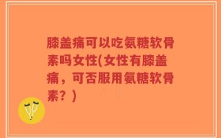 膝盖痛可以吃氨糖软骨素吗女性(女性有膝盖痛，可否服用氨糖软骨素？)