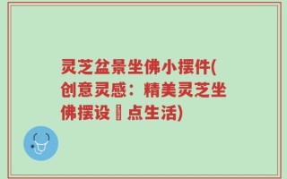 灵芝盆景坐佛小摆件(创意灵感：精美灵芝坐佛摆设裝点生活)