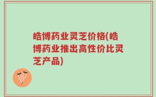 皓博药业灵芝价格(皓博药业推出高性价比灵芝产品)