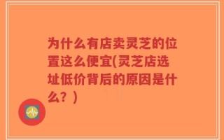 为什么有店卖灵芝的位置这么便宜(灵芝店选址低价背后的原因是什么？)