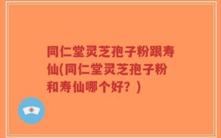同仁堂灵芝孢子粉跟寿仙(同仁堂灵芝孢子粉和寿仙哪个好？)