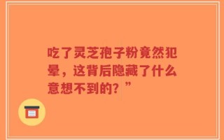 吃了灵芝孢子粉竟然犯晕，这背后隐藏了什么意想不到的？”