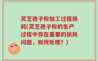 灵芝孢子粉加工过程损耗(灵芝孢子粉的生产过程中存在重要的损耗问题，如何处理？)