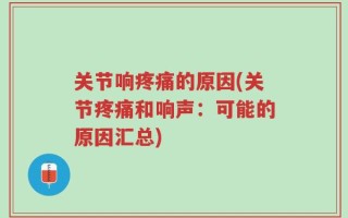 关节响疼痛的原因(关节疼痛和响声：可能的原因汇总)