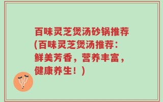百味灵芝煲汤砂锅推荐(百味灵芝煲汤推荐：鲜美芳香，营养丰富，健康养生！)
